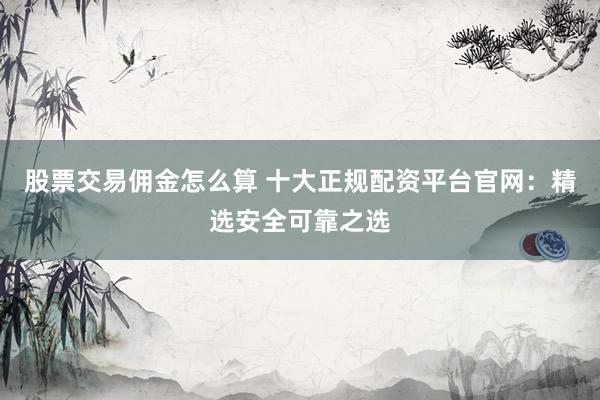 股票交易佣金怎么算 十大正规配资平台官网：精选安全可靠之选