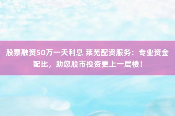 股票融资50万一天利息 莱芜配资服务：专业资金配比，助您股市投资更上一层楼！