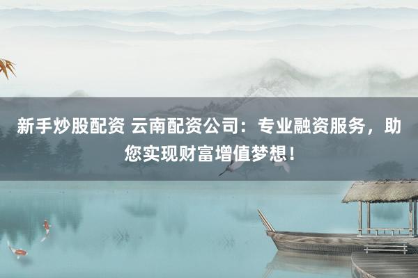 新手炒股配资 云南配资公司：专业融资服务，助您实现财富增值梦想！