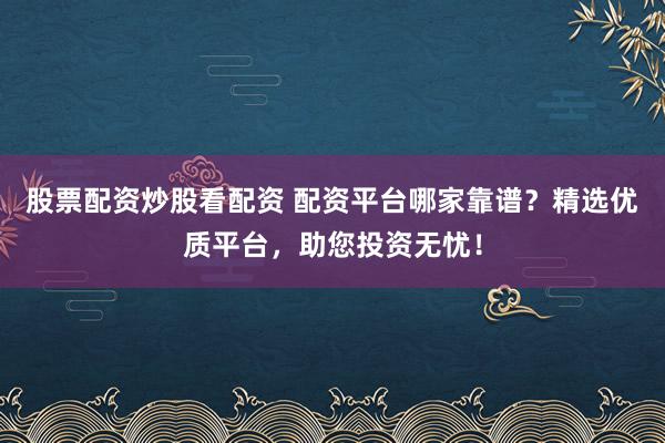 股票配资炒股看配资 配资平台哪家靠谱？精选优质平台，助您投资无忧！