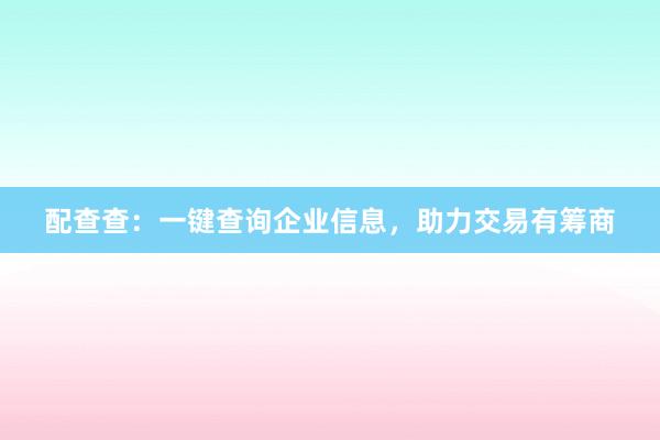 配查查：一键查询企业信息，助力交易有筹商