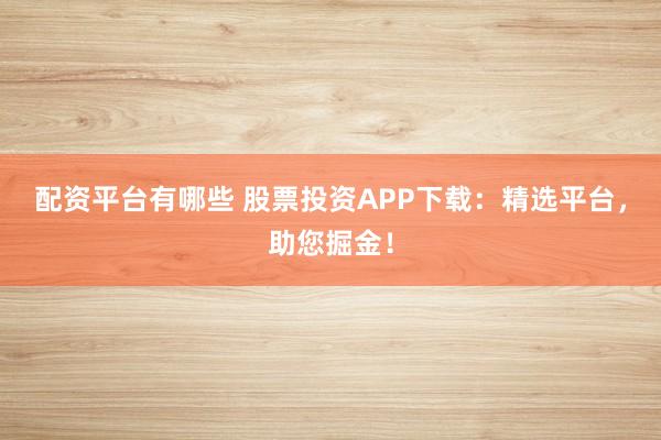 配资平台有哪些 股票投资APP下载：精选平台，助您掘金！