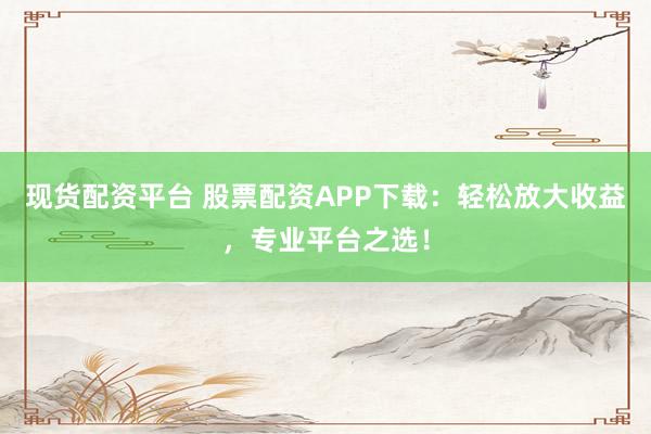 现货配资平台 股票配资APP下载：轻松放大收益，专业平台之选！
