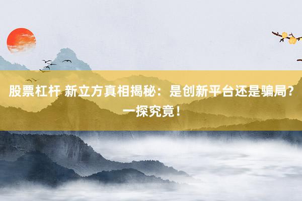 股票杠杆 新立方真相揭秘：是创新平台还是骗局？一探究竟！