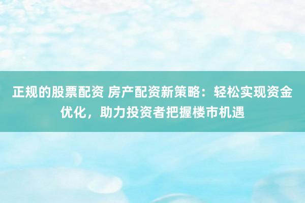正规的股票配资 房产配资新策略：轻松实现资金优化，助力投资者把握楼市机遇