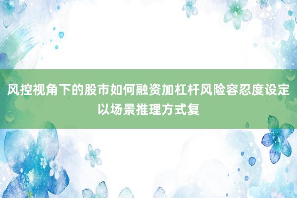 风控视角下的股市如何融资加杠杆风险容忍度设定以场景推理方式复