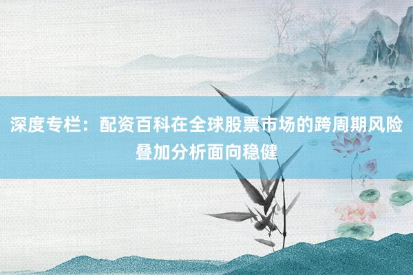 深度专栏：配资百科在全球股票市场的跨周期风险叠加分析面向稳健