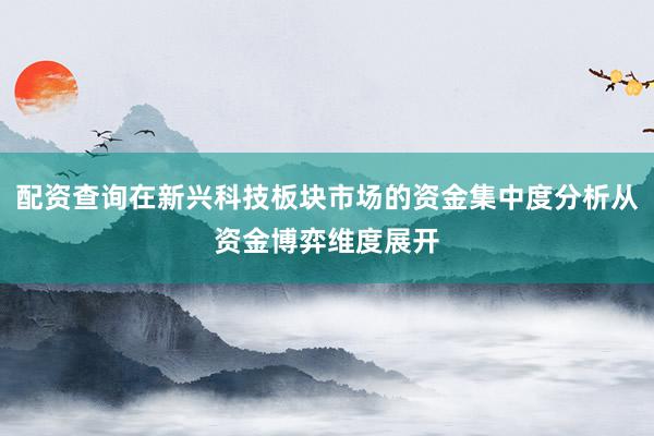 配资查询在新兴科技板块市场的资金集中度分析从资金博弈维度展开