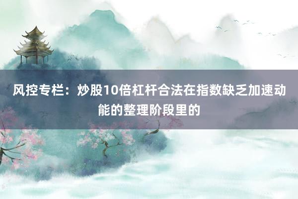 风控专栏：炒股10倍杠杆合法在指数缺乏加速动能的整理阶段里的