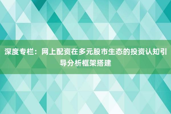 深度专栏：网上配资在多元股市生态的投资认知引导分析框架搭建