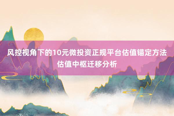 风控视角下的10元微投资正规平台估值锚定方法估值中枢迁移分析
