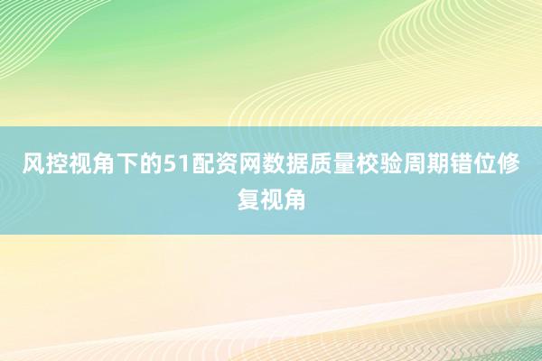 风控视角下的51配资网数据质量校验周期错位修复视角