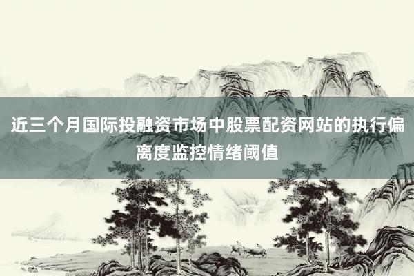 近三个月国际投融资市场中股票配资网站的执行偏离度监控情绪阈值