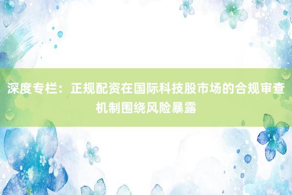深度专栏：正规配资在国际科技股市场的合规审查机制围绕风险暴露