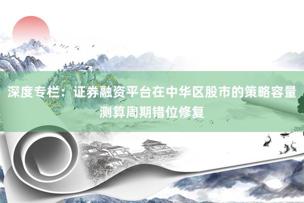 深度专栏：证券融资平台在中华区股市的策略容量测算周期错位修复