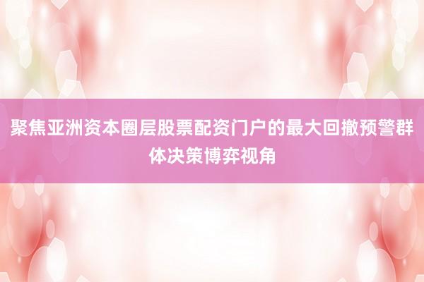 聚焦亚洲资本圈层股票配资门户的最大回撤预警群体决策博弈视角