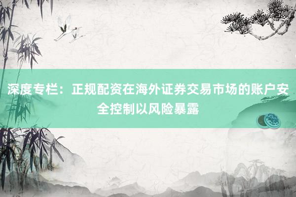 深度专栏：正规配资在海外证券交易市场的账户安全控制以风险暴露