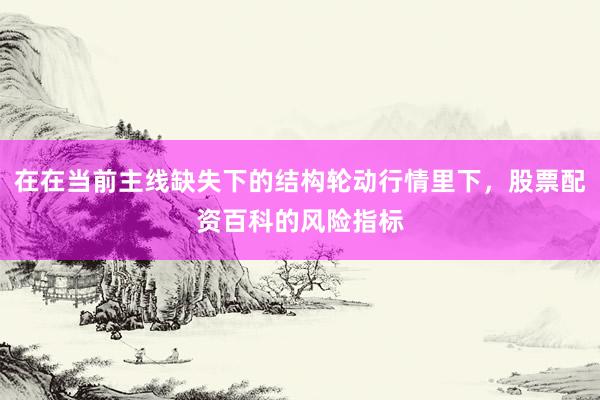 在在当前主线缺失下的结构轮动行情里下，股票配资百科的风险指标