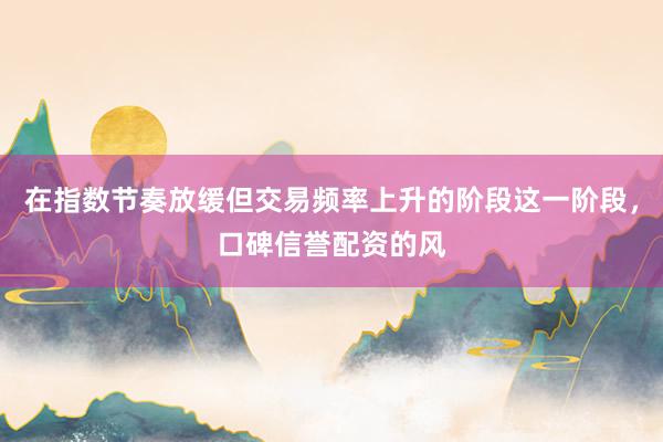 在指数节奏放缓但交易频率上升的阶段这一阶段，口碑信誉配资的风