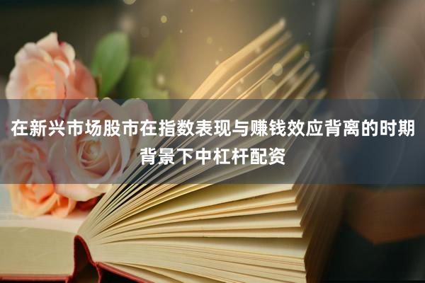 在新兴市场股市在指数表现与赚钱效应背离的时期背景下中杠杆配资