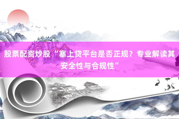 股票配资炒股 “塞上贷平台是否正规？专业解读其安全性与合规性”