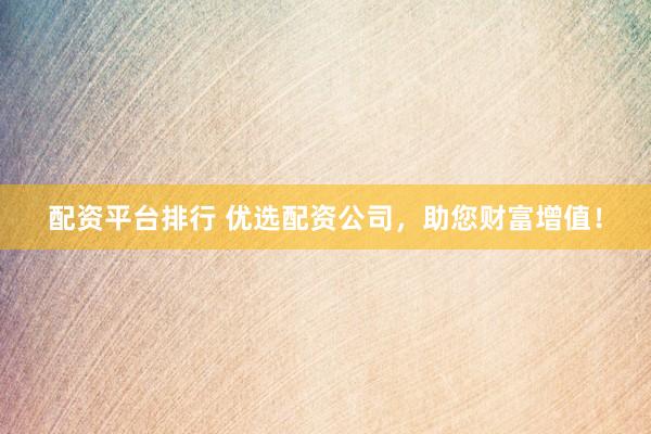配资平台排行 优选配资公司，助您财富增值！