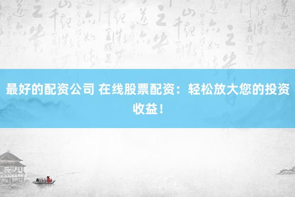 最好的配资公司 在线股票配资：轻松放大您的投资收益！