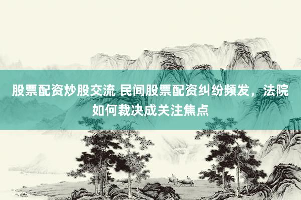 股票配资炒股交流 民间股票配资纠纷频发，法院如何裁决成关注焦点