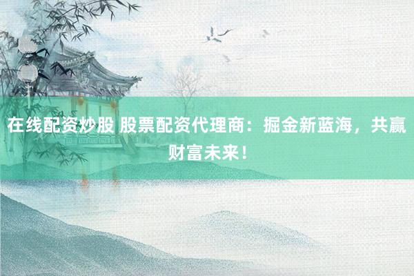 在线配资炒股 股票配资代理商：掘金新蓝海，共赢财富未来！