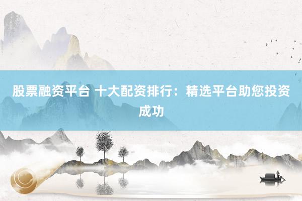股票融资平台 十大配资排行：精选平台助您投资成功
