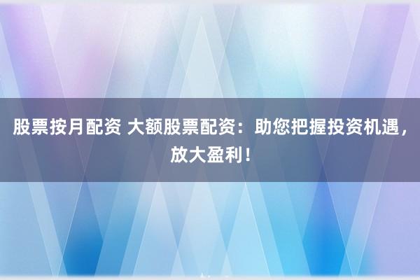 股票按月配资 大额股票配资：助您把握投资机遇，放大盈利！