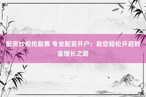 配资炒股给股票 专业配资开户：助您轻松开启财富增长之路