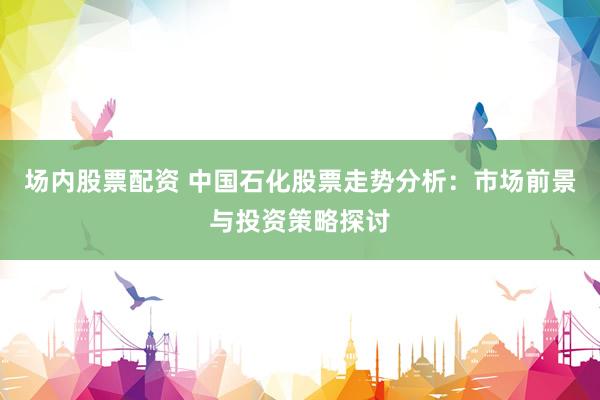 场内股票配资 中国石化股票走势分析：市场前景与投资策略探讨