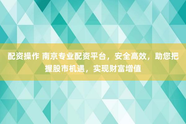 配资操作 南京专业配资平台，安全高效，助您把握股市机遇，实现财富增值