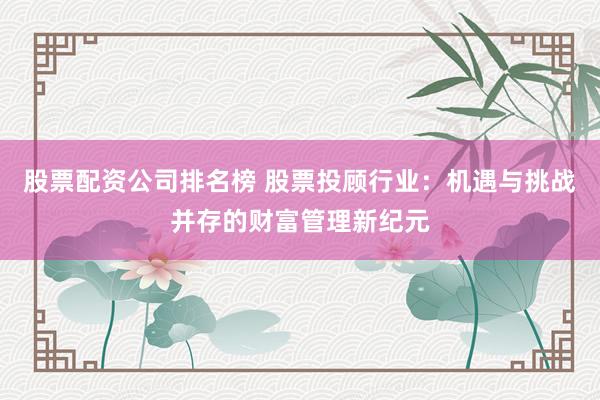 股票配资公司排名榜 股票投顾行业：机遇与挑战并存的财富管理新纪元