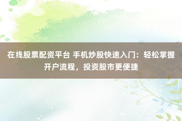 在线股票配资平台 手机炒股快速入门：轻松掌握开户流程，投资股市更便捷