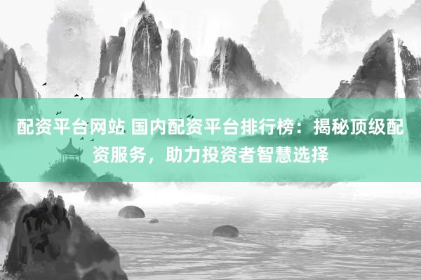 配资平台网站 国内配资平台排行榜：揭秘顶级配资服务，助力投资者智慧选择