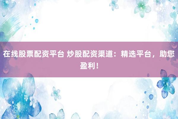 在线股票配资平台 炒股配资渠道：精选平台，助您盈利！