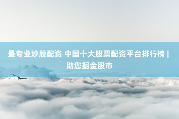 最专业炒股配资 中国十大股票配资平台排行榜 | 助您掘金股市