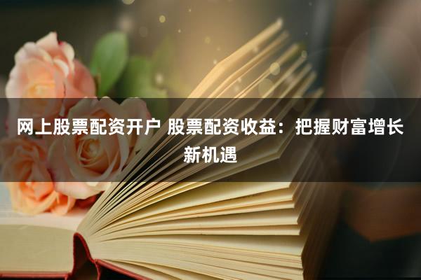 网上股票配资开户 股票配资收益：把握财富增长新机遇