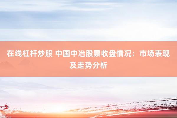 在线杠杆炒股 中国中冶股票收盘情况：市场表现及走势分析