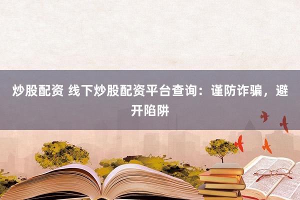 炒股配资 线下炒股配资平台查询：谨防诈骗，避开陷阱