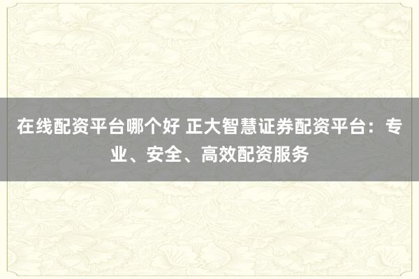 在线配资平台哪个好 正大智慧证券配资平台：专业、安全、高效配资服务