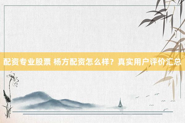 配资专业股票 杨方配资怎么样？真实用户评价汇总