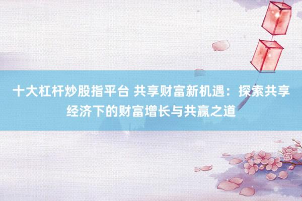 十大杠杆炒股指平台 共享财富新机遇：探索共享经济下的财富增长与共赢之道