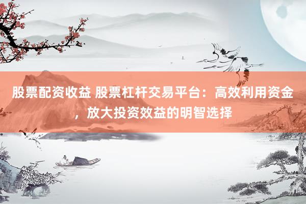 股票配资收益 股票杠杆交易平台：高效利用资金，放大投资效益的明智选择