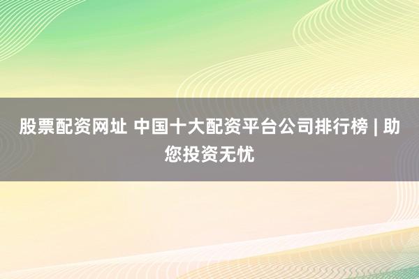 股票配资网址 中国十大配资平台公司排行榜 | 助您投资无忧