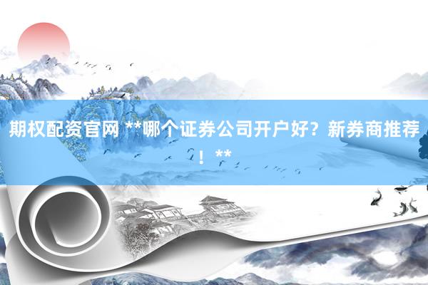 期权配资官网 **哪个证券公司开户好？新券商推荐！**