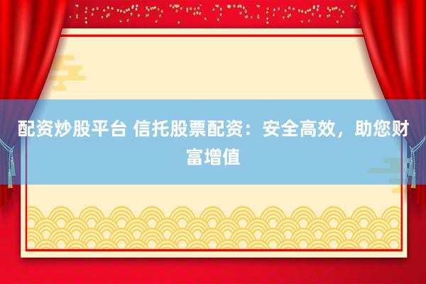 配资炒股平台 信托股票配资：安全高效，助您财富增值