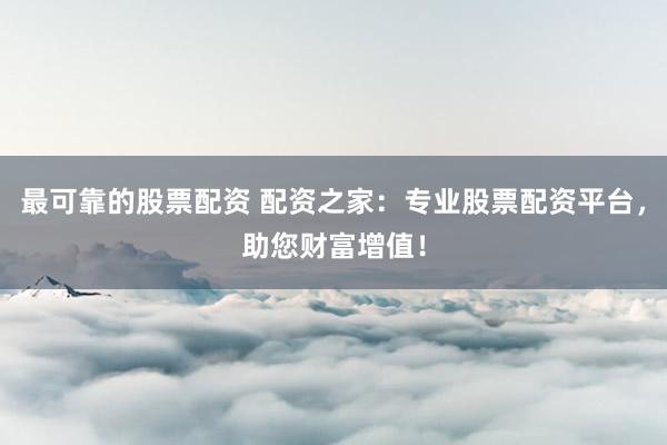 最可靠的股票配资 配资之家：专业股票配资平台，助您财富增值！